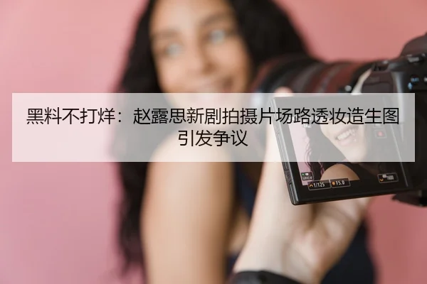 黑料不打烊：赵露思新剧拍摄片场路透妆造生图引发争议